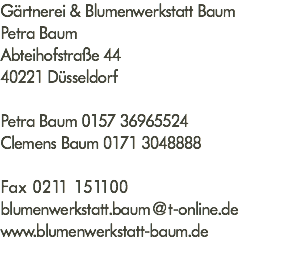 Gärtnerei & Blumenwerkstatt Baum Petra Baum Abteihofstraße 44 40221 Düsseldorf Petra Baum 0157 36965524 Clemens Baum 0171 3048888 Fax 0211 151100 blumenwerkstatt.baum@t-online.de www.blumenwerkstatt-baum.de 